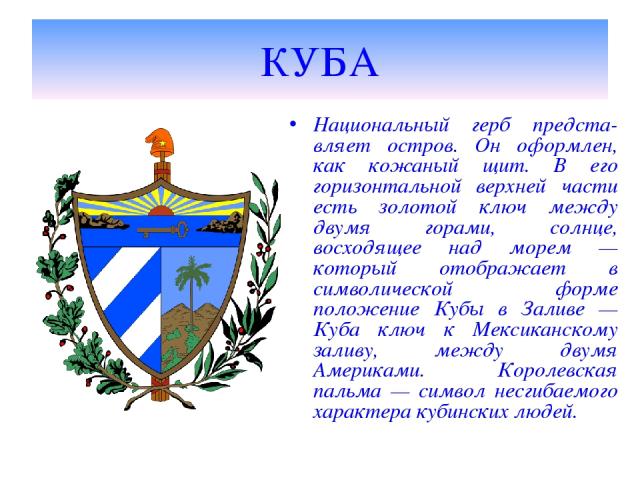 КУБА Национальный герб предста-вляет остров. Он оформлен, как кожаный щит. В его горизонтальной верхней части есть золотой ключ между двумя горами, солнце, восходящее над морем — который отображает в символической форме положение Кубы в Заливе — Куб…