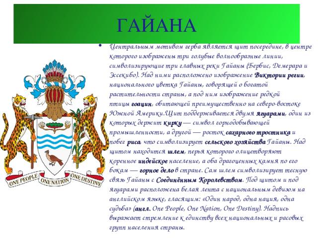 ГАЙАНА Центральным мотивом герба является щит посередине, в центре которого изображены три голубые волнообразные линии, символизирующие три главных реки Гайаны (Бербис, Демерара и Эссекибо). Над ними расположено изображение Виктории регии, националь…