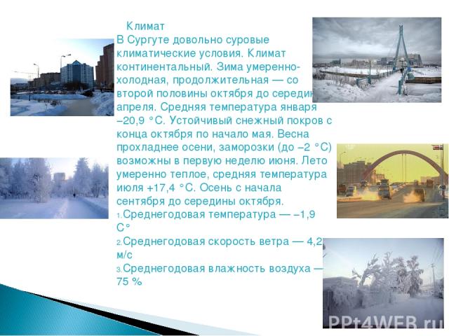       Климат В Сургуте довольно суровые климатические условия. Климат континентальный. Зима умеренно-холодная, продолжительная — со второй половины октября до середины апреля. Средняя температура января −20,9 °C. Устойчивый снежный покров с конца ок…