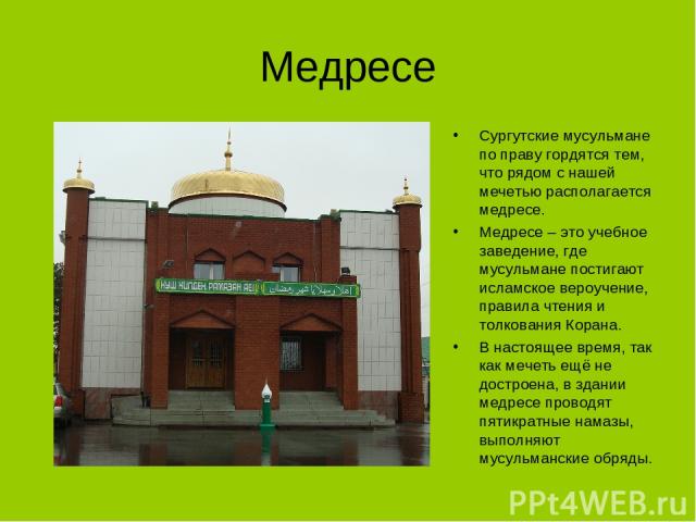 Медресе Сургутские мусульмане по праву гордятся тем, что рядом с нашей мечетью располагается медресе. Медресе – это учебное заведение, где мусульмане постигают исламское вероучение, правила чтения и толкования Корана. В настоящее время, так как мече…
