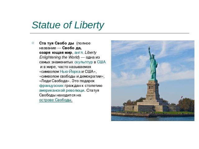 Statue of Liberty Ста туя Свобо ды  (полное название — Свобо да, озаря ющая мир, англ. Liberty Enlightening the World) — одна из самых знаменитых скульптур в США и в мире, часто называемая «символом Нью-Йорка и США», «символом свободы и демократии»,…