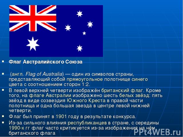 Флаг Австралийского Союза (англ. Flag of Australia) — один из символов страны, представляющий собой прямоугольное полотнище синего цвета с соотношением сторон 1:2. В левой верхней четверти изображён британский флаг. Кроме того, на флаге Австралии из…