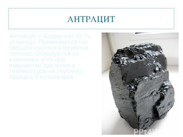 АНТРАЦИТ Антрацит —Содержит 95 % углерода. Применяется как твердое высококалорийное топливо. Образуются из каменного угля при повышении давления и температуры на глубинах порядка 6 километров.