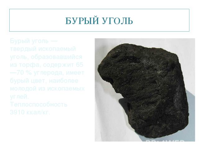 БУРЫЙ УГОЛЬ Бурый уголь — твердый ископаемый уголь, образовавшийся из торфа, содержит 65—70 % углерода, имеет бурый цвет, наиболее молодой из ископаемых углей. Теплоспособность 3910 ккал/кг.