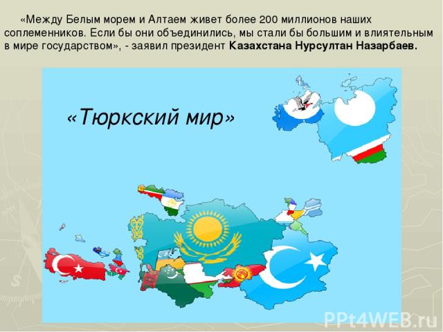 «Между Белым морем и Алтаем живет более 200 миллионов наших соплеменников. Если бы они объединились, мы стали бы большим и влиятельным в мире государством», - заявил президент Казахстана Нурсултан Назарбаев. «Тюркский мир»