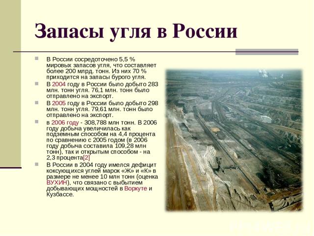 Запасы угля в России В России сосредоточено 5,5 % мировых запасов угля, что составляет более 200 млрд. тонн. Из них 70 % приходится на запасы бурого угля. В 2004 году в России было добыто 283 млн. тонн угля. 76,1 млн. тонн было отправлено на экспорт…