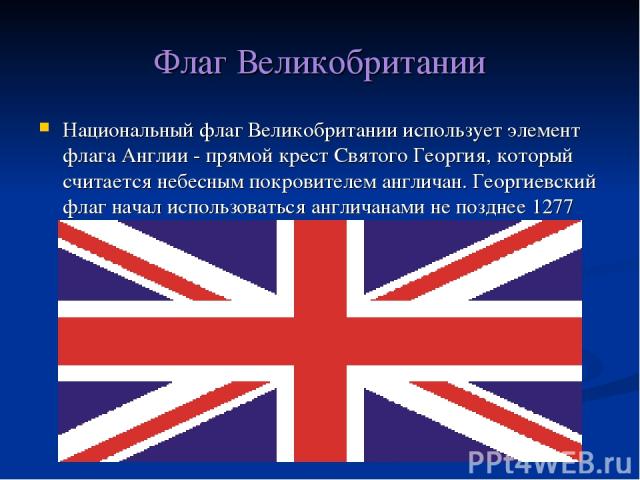 Флаг Великобритании Национальный флаг Великобритании использует элемент флага Англии - прямой крест Святого Георгия, который считается небесным покровителем англичан. Георгиевский флаг начал использоваться англичанами не позднее 1277 года.