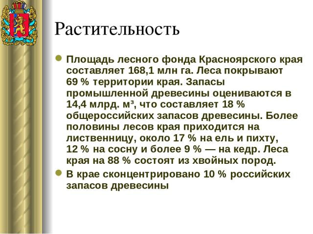 Растительность Площадь лесного фонда Красноярского края составляет 168,1 млн га. Леса покрывают 69 % территории края. Запасы промышленной древесины оцениваются в 14,4 млрд. м³, что составляет 18 % общероссийских запасов древесины. Более половины лес…