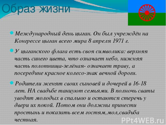 Образ жизни Международный день цыган. Он был учреждён на Конгрессе цыган всего мира 8 апреля 1971 г. У цыганского флага есть своя символика: верхняя часть синего цвета, что означает небо, нижняя часть полотнища-зелёная- означает траву, а посередине …
