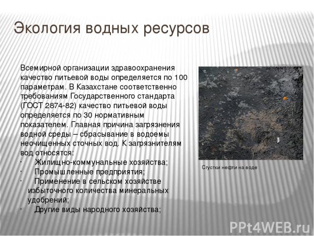 Экология водных ресурсов   Всемирной организации здравоохранения качество питьевой воды определяется по 100 параметрам. В Казахстане соответственно требованиям Государственного стандарта (ГОСТ 2874-82) качество питьевой воды определяется по 30 норма…