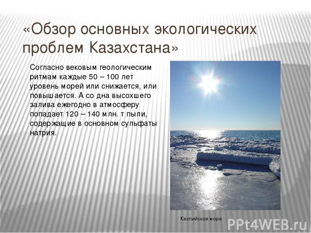 «Обзор основных экологических проблем Казахстана» Согласно вековым геологическим ритмам каждые 50 – 100 лет уровень морей или снижается, или повышается. А со дна высохшего залива ежегодно в атмосферу попадает 120 – 140 млн. т пыли, содержащие в осно…