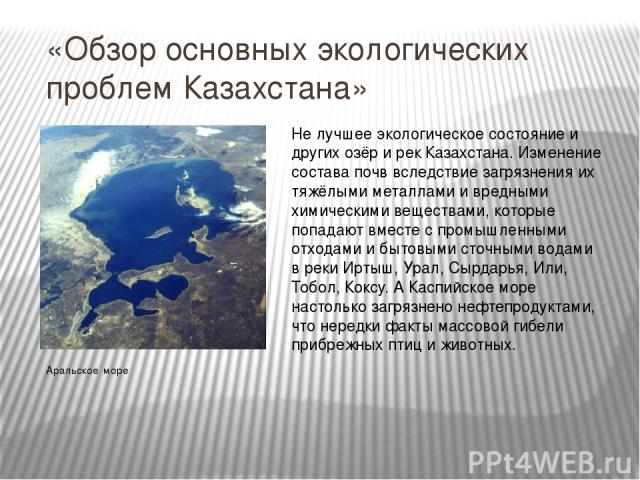 «Обзор основных экологических проблем Казахстана» Аральское море Не лучшее экологическое состояние и других озёр и рек Казахстана. Изменение состава почв вследствие загрязнения их тяжёлыми металлами и вредными химическими веществами, которые попадаю…