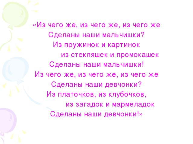 «Из чего же, из чего же, из чего же Сделаны наши мальчишки? Из пружинок и картинок из стекляшек и промокашек Сделаны наши мальчишки! Из чего же, из чего же, из чего же Сделаны наши девчонки? Из платочков, из клубочков, из загадок и мармеладок Сделан…