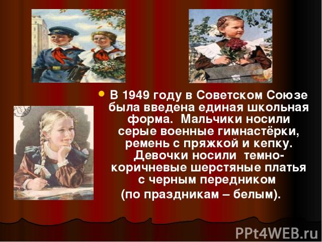 В 1949 году в Советском Союзе была введена единая школьная форма. Мальчики носили серые военные гимнастёрки, ремень с пряжкой и кепку. Девочки носили темно- коричневые шерстяные платья с черным передником (по праздникам – белым).