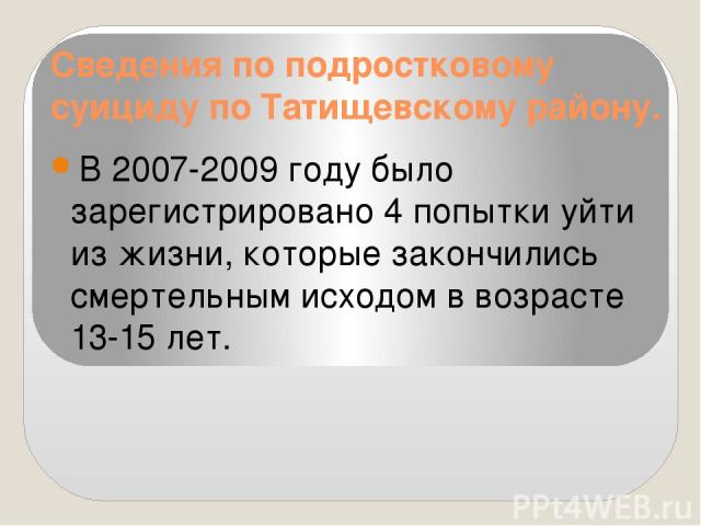 Сведения по подростковому суициду по Татищевскому району. В 2007-2009 году было зарегистрировано 4 попытки уйти из жизни, которые закончились смертельным исходом в возрасте 13-15 лет.