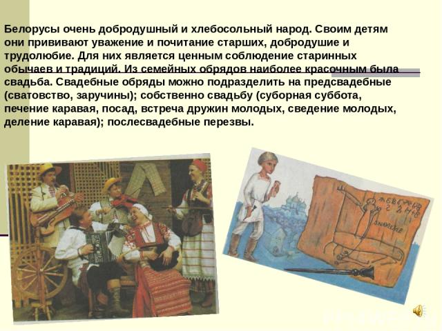Белорусы очень добродушный и хлебосольный народ. Своим детям они прививают уважение и почитание старших, добродушие и трудолюбие. Для них является ценным соблюдение старинных обычаев и традиций. Из семейных обрядов наиболее красочным была свадьба. С…