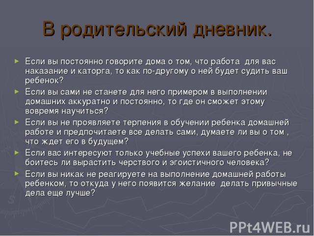 В родительский дневник. Если вы постоянно говорите дома о том, что работа для вас наказание и каторга, то как по-другому о ней будет судить ваш ребенок? Если вы сами не станете для него примером в выполнении домашних аккуратно и постоянно, то где он…