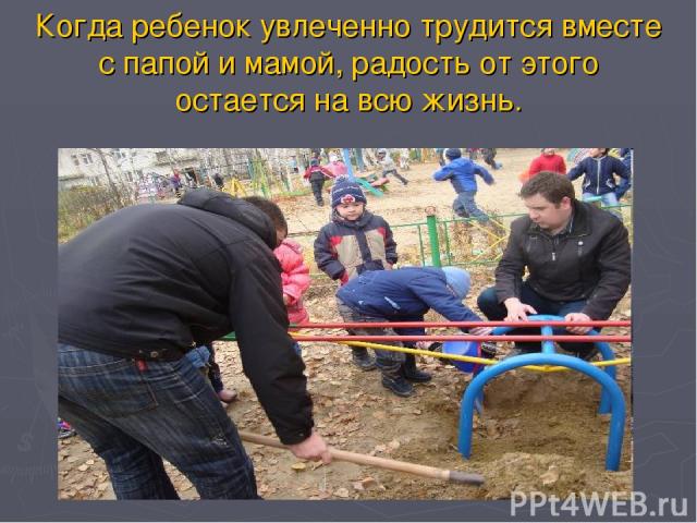 Когда ребенок увлеченно трудится вместе с папой и мамой, радость от этого остается на всю жизнь.