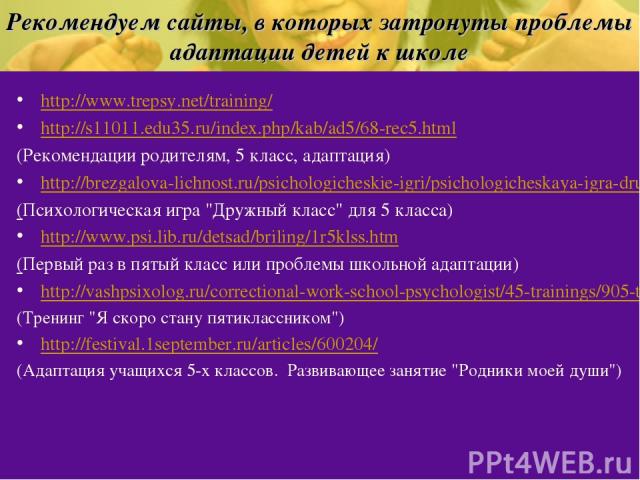 Рекомендуем сайты, в которых затронуты проблемы адаптации детей к школе http://www.trepsy.net/training/ http://s11011.edu35.ru/index.php/kab/ad5/68-rec5.html (Рекомендации родителям, 5 класс, адаптация) http://brezgalova-lichnost.ru/psichologicheski…