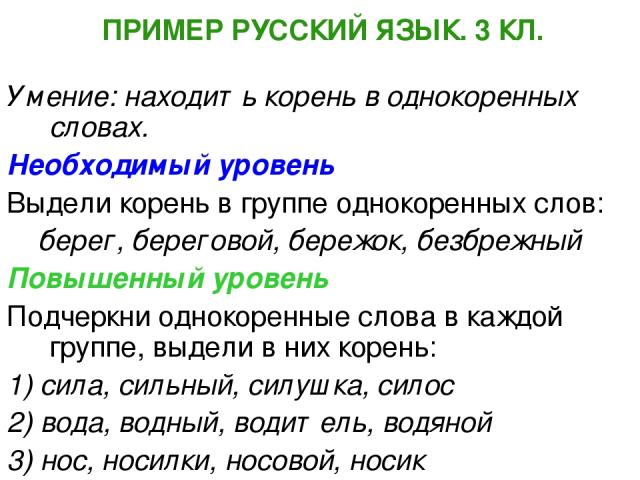 ПРИМЕР РУССКИЙ ЯЗЫК. 3 КЛ. Умение: находить корень в однокоренных словах. Необходимый уровень Выдели корень в группе однокоренных слов: берег, береговой, бережок, безбрежный Повышенный уровень Подчеркни однокоренные слова в каждой группе, выдели в н…