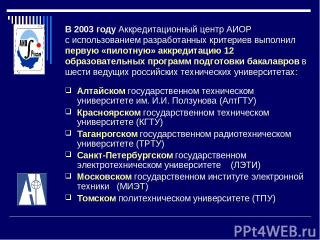 В 2003 году Аккредитационный центр АИОР с использованием разработанных критериев выполнил первую «пилотную» аккредитацию 12 образовательных программ подготовки бакалавров в шести ведущих российских технических университетах: Алтайском государственно…