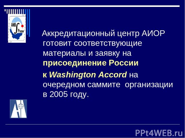 Аккредитационный центр АИОР готовит соответствующие материалы и заявку на присоединение России к Washington Accord на очередном саммите организации в 2005 году.