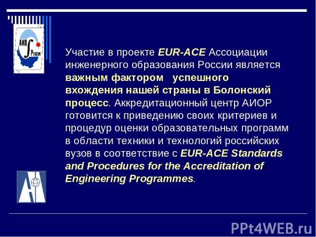 Участие в проекте EUR-ACE Ассоциации инженерного образования России является важным фактором успешного вхождения нашей страны в Болонский процесс. Аккредитационный центр АИОР готовится к приведению своих критериев и процедур оценки образовательных п…