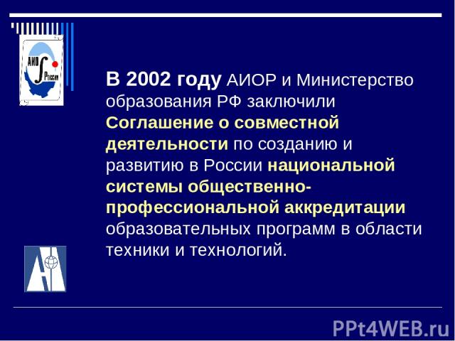 В 2002 году АИОР и Министерство образования РФ заключили Соглашение о совместной деятельности по созданию и развитию в России национальной системы общественно-профессиональной аккредитации образовательных программ в области техники и технологий.