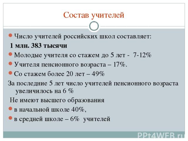 Состав учителей Число учителей российских школ составляет: 1 млн. 383 тысячи Молодые учителя со стажем до 5 лет - 7-12% Учителя пенсионного возраста – 17%. Со стажем более 20 лет – 49% За последние 5 лет число учителей пенсионного возраста увеличило…