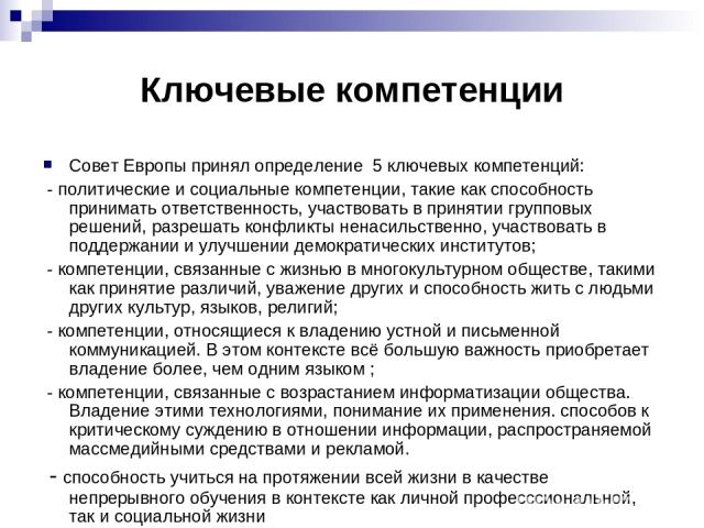 Ключевые компетенции Совет Европы принял определение 5 ключевых компетенций: - политические и социальные компетенции, такие как способность принимать ответственность, участвовать в принятии групповых решений, разрешать конфликты ненасильственно, уча…