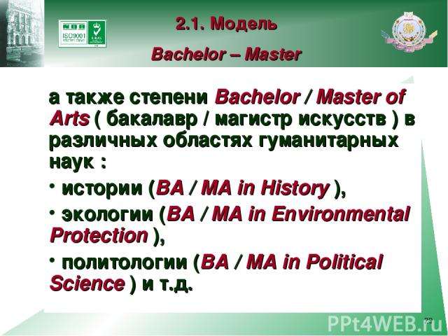 * а также степени Bachelor / Master of Arts ( бакалавр / магистр искусств ) в различных областях гуманитарных наук : истории (BA / MA in History ), экологии (BA / MA in Environmental Protection ), политологии (BA / MA in Political Science ) и т.д. 2…