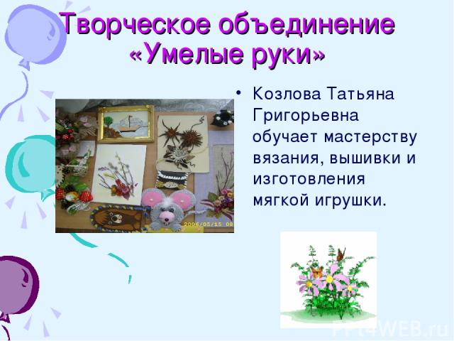 Творческое объединение «Умелые руки» Козлова Татьяна Григорьевна обучает мастерству вязания, вышивки и изготовления мягкой игрушки.