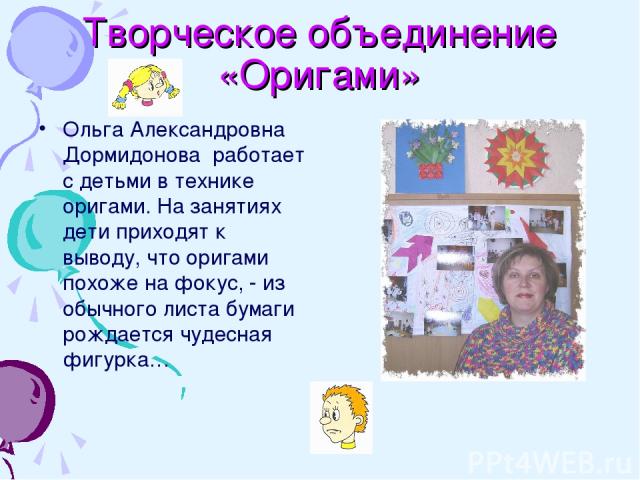 Творческое объединение «Оригами» Ольга Александровна Дормидонова работает с детьми в технике оригами. На занятиях дети приходят к выводу, что оригами похоже на фокус, - из обычного листа бумаги рождается чудесная фигурка…