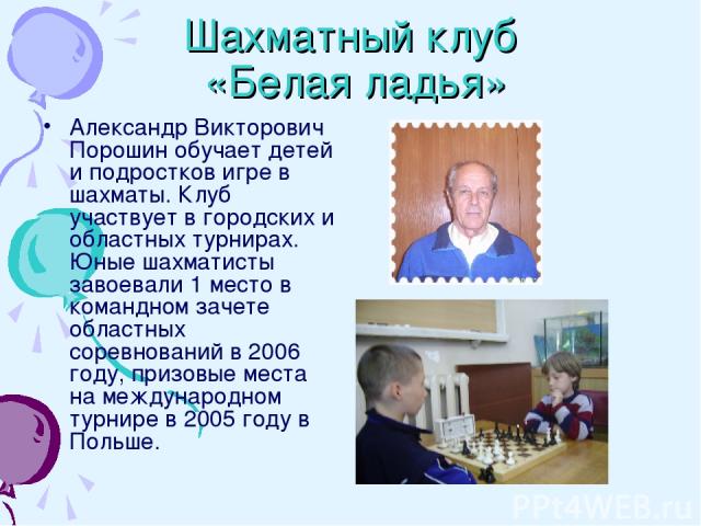 Шахматный клуб «Белая ладья» Александр Викторович Порошин обучает детей и подростков игре в шахматы. Клуб участвует в городских и областных турнирах. Юные шахматисты завоевали 1 место в командном зачете областных соревнований в 2006 году, призовые м…