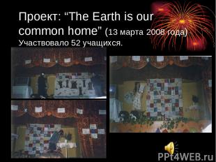 Проект: “The Earth is our common home” (13 марта 2008 года) Участвовало 52 учащи