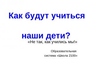 Как будут учиться наши дети? «Не так, как учились мы!» Образовательная система «