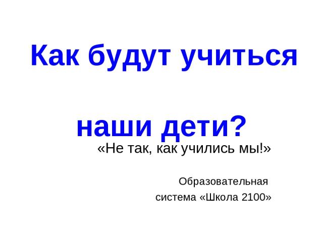 Как будут учиться наши дети? «Не так, как учились мы!» Образовательная система «Школа 2100»