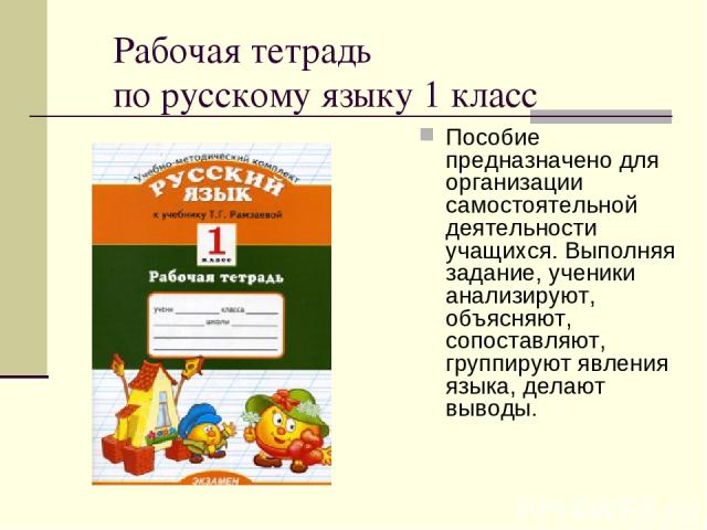 Рабочая тетрадь по русскому языку 1 класс Пособие предназначено для организации самостоятельной деятельности учащихся. Выполняя задание, ученики анализируют, объясняют, сопоставляют, группируют явления языка, делают выводы.