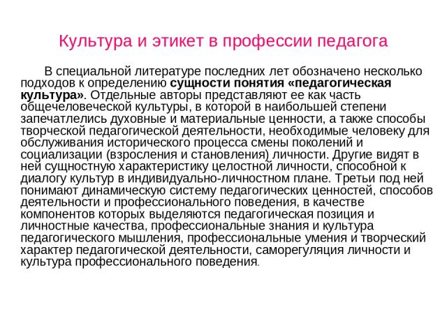 Культура и этикет в профессии педагога В специальной литературе последних лет обозначено несколько подходов к определению сущности понятия «педагогическая культура». Отдельные авторы представляют ее как часть общечеловеческой культуры, в которой в н…