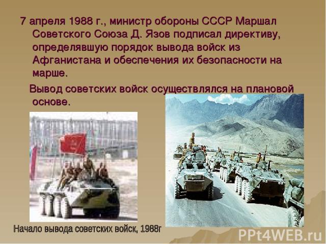 7 апреля 1988 г., министр обороны СССР Маршал Советского Союза Д. Язов подписал директиву, определявшую порядок вывода войск из Афганистана и обеспечения их безопасности на марше. Вывод советских войск осуществлялся на плановой основе.