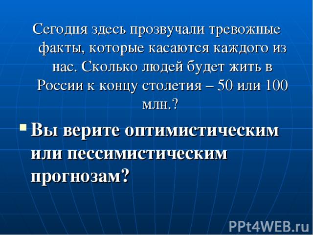 Сегодня здесь прозвучали тревожные факты, которые касаются каждого из нас. Сколько людей будет жить в России к концу столетия – 50 или 100 млн.? Вы верите оптимистическим или пессимистическим прогнозам?