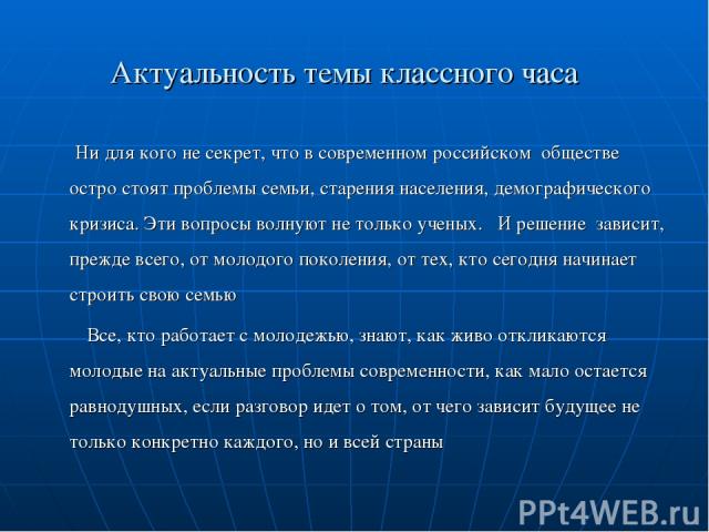 Актуальность темы классного часа Ни для кого не секрет, что в современном российском обществе остро стоят проблемы семьи, старения населения, демографического кризиса. Эти вопросы волнуют не только ученых. И решение зависит, прежде всего, от молодог…