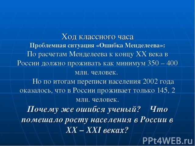 Ход классного часа Проблемная ситуация «Ошибка Менделеева»: По расчетам Менделеева к концу XX века в России должно проживать как минимум 350 – 400 млн. человек. Но по итогам переписи населения 2002 года оказалось, что в России проживает только 145, …