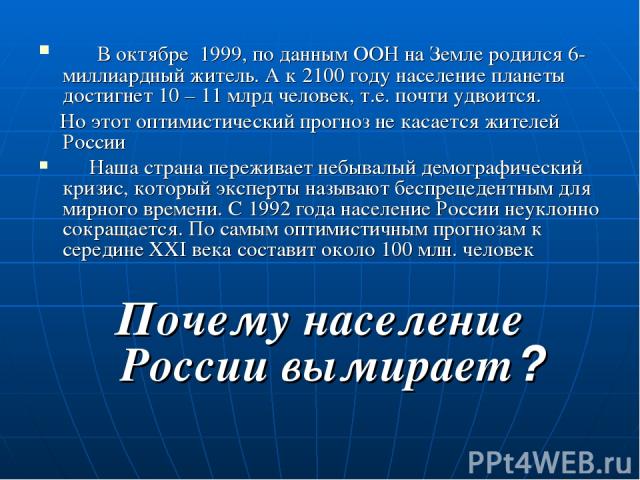 В октябре 1999, по данным ООН на Земле родился 6-миллиардный житель. А к 2100 году население планеты достигнет 10 – 11 млрд человек, т.е. почти удвоится. Но этот оптимистический прогноз не касается жителей России Наша страна переживает небывалый дем…