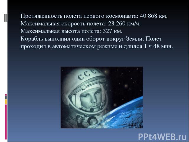 Протяженность полета первого космонавта: 40 868 км. Максимальная скорость полета: 28 260 км/ч. Максимальная высота полета: 327 км. Корабль выполнил один оборот вокруг Земли. Полет проходил в автоматическом режиме и длился 1 ч 48 мин.