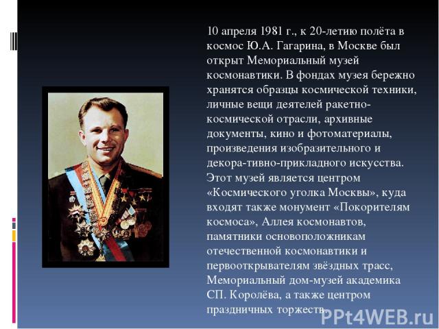 10 апреля 1981 г., к 20-летию полёта в космос Ю.А. Гагарина, в Москве был открыт Мемориальный музей космонавтики. В фондах музея бережно хранятся образцы космической техники, личные вещи деятелей ракетно-космической отрасли, архивные документы, кино…