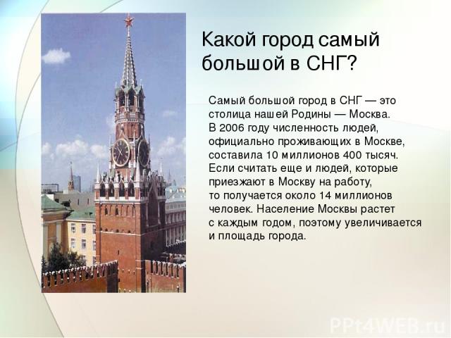 Какой город самый большой в СНГ? Самый большой город в СНГ — это столица нашей Родины — Москва. В 2006 году численность людей, официально проживающих в Москве, составила 10 миллионов 400 тысяч. Если считать еще и людей, которые приезжают в Москву на…