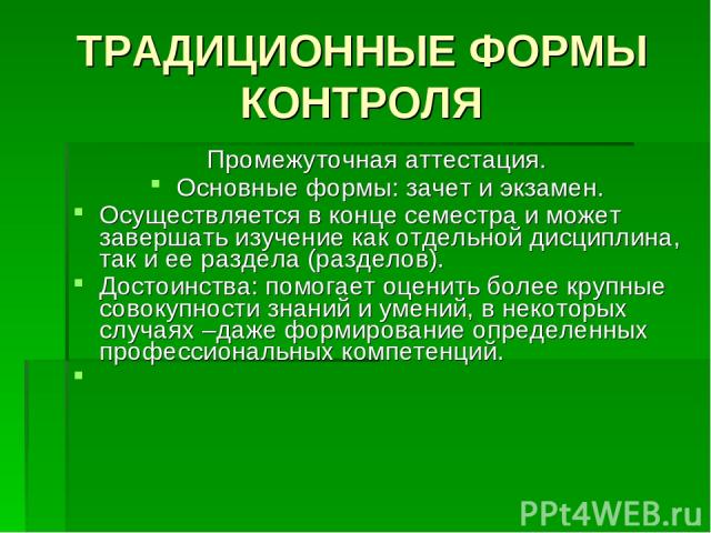 ТРАДИЦИОННЫЕ ФОРМЫ КОНТРОЛЯ Промежуточная аттестация. Основные формы: зачет и экзамен. Осуществляется в конце семестра и может завершать изучение как отдельной дисциплина, так и ее раздела (разделов). Достоинства: помогает оценить более крупные сово…