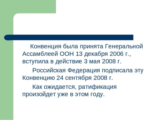 Конвенция была принята Генеральной Ассамблеей ООН 13 декабря 2006 г., вступила в действие 3 мая 2008 г. Российская Федерация подписала эту Конвенцию 24 сентября 2008 г. Как ожидается, ратификация произойдет уже в этом году.