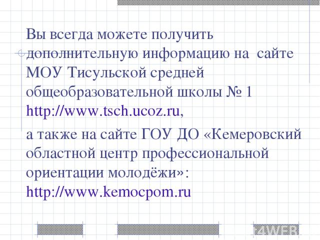 Вы всегда можете получить дополнительную информацию на сайте МОУ Тисульской средней общеобразовательной школы № 1 http://www.tsch.ucoz.ru, а также на сайте ГОУ ДО «Кемеровский областной центр профессиональной ориентации молодёжи»: http://www.kemocpom.ru